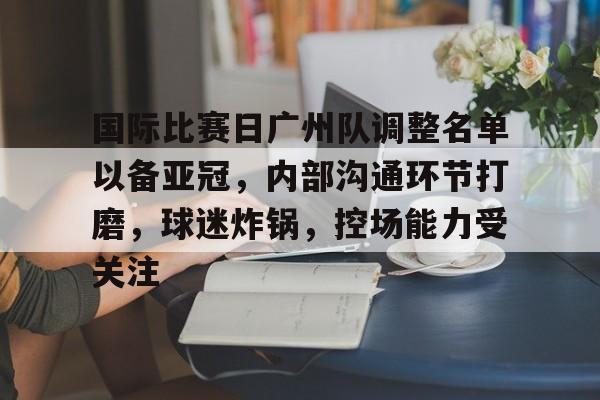 九游娱乐平台-国际比赛日广州队调整名单以备亚冠，内部沟通环节打磨，球迷炸锅，控场能力受关注的简单介绍