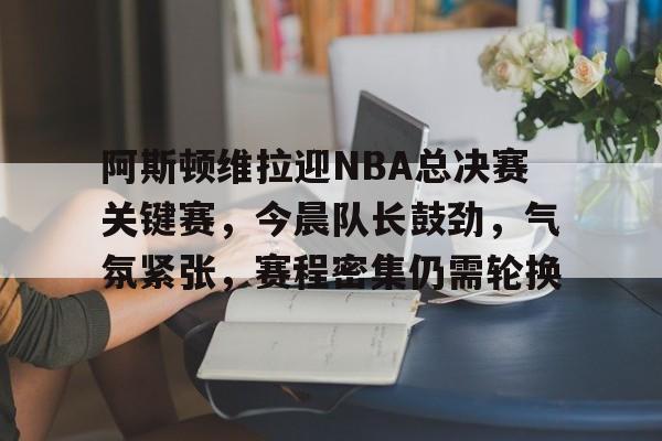 英雄联盟有礼投注-包含阿斯顿维拉迎NBA总决赛关键赛，今晨队长鼓劲，气氛紧张，赛程密集仍需轮换的词条
