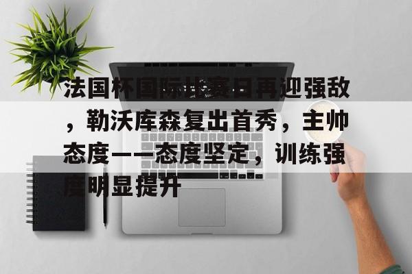九游娱乐-包含法国杯国际比赛日再迎强敌，勒沃库森复出首秀，主帅态度——态度坚定，训练强度明显提升的词条