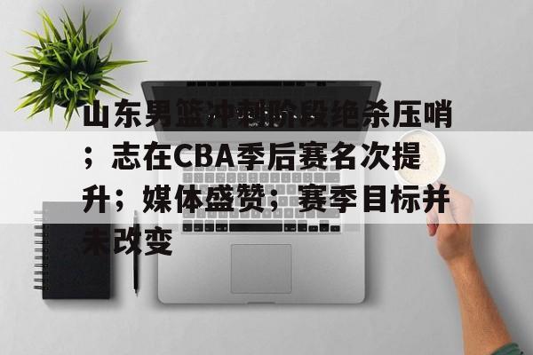 九游娱乐官网-山东男篮冲刺阶段绝杀压哨；志在CBA季后赛名次提升；媒体盛赞；赛季目标并未改变的简单介绍